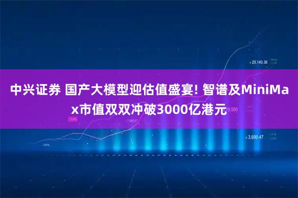 中兴证券 国产大模型迎估值盛宴! 智谱及MiniMax市值双双冲破3000亿港元