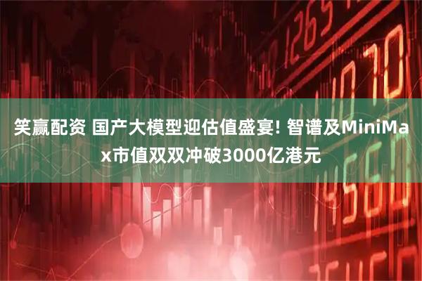 笑赢配资 国产大模型迎估值盛宴! 智谱及MiniMax市值双双冲破3000亿港元