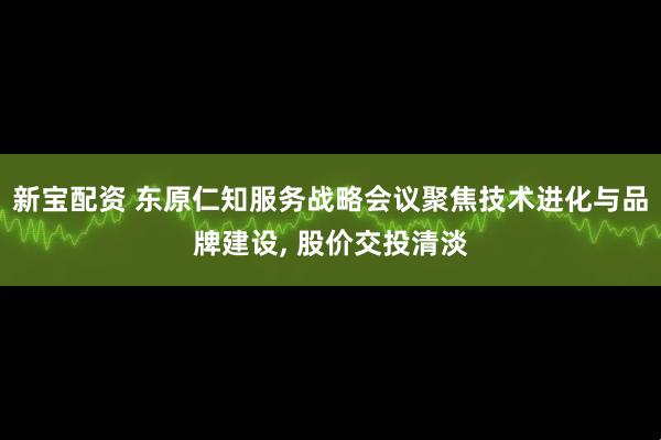新宝配资 东原仁知服务战略会议聚焦技术进化与品牌建设, 股价交投清淡