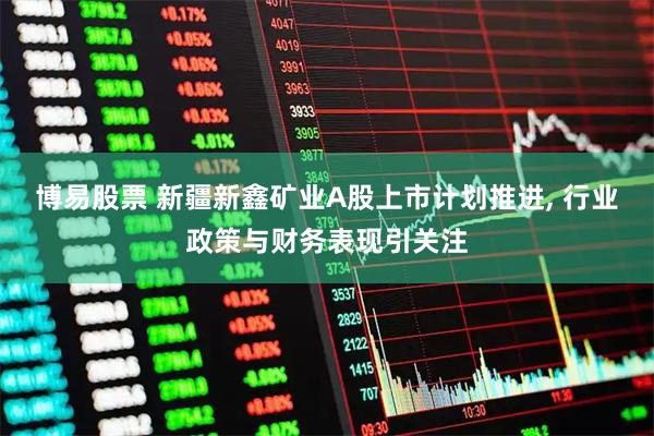 博易股票 新疆新鑫矿业A股上市计划推进, 行业政策与财务表现引关注