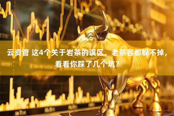 云资管 这4个关于岩茶的误区，老茶客都躲不掉，看看你踩了几个坑？