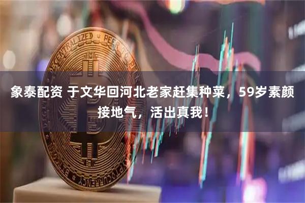 象泰配资 于文华回河北老家赶集种菜，59岁素颜接地气，活出真我！