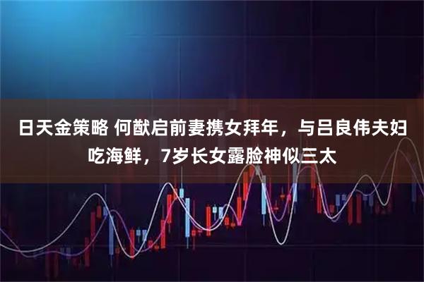 日天金策略 何猷启前妻携女拜年，与吕良伟夫妇吃海鲜，7岁长女露脸神似三太