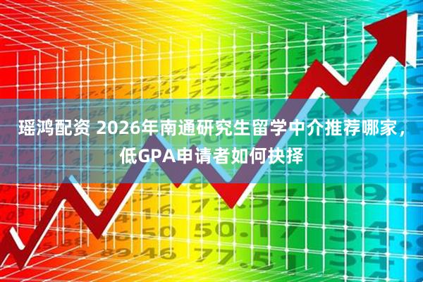 瑶鸿配资 2026年南通研究生留学中介推荐哪家，低GPA申请者如何抉择