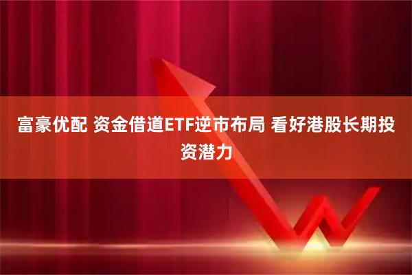 富豪优配 资金借道ETF逆市布局 看好港股长期投资潜力