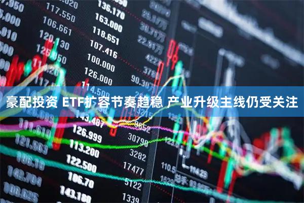 豪配投资 ETF扩容节奏趋稳 产业升级主线仍受关注