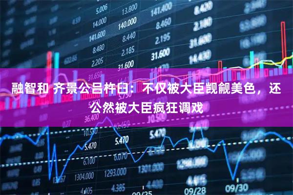 融智和 齐景公吕杵臼：不仅被大臣觊觎美色，还公然被大臣疯狂调戏
