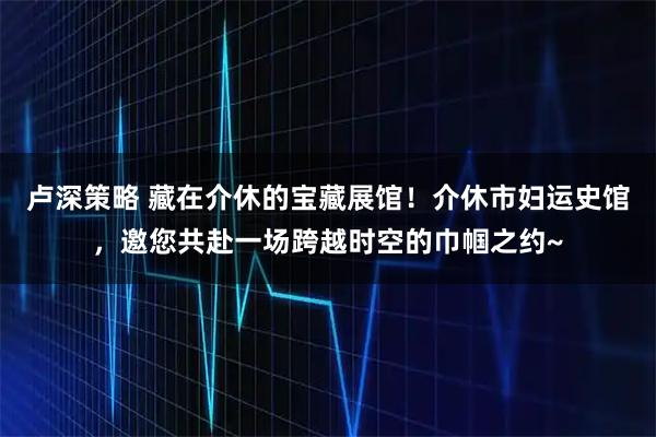 卢深策略 藏在介休的宝藏展馆！介休市妇运史馆，邀您共赴一场跨越时空的巾帼之约~