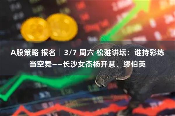 A股策略 报名│3/7 周六 松雅讲坛：谁持彩练当空舞——长沙女杰杨开慧、缪伯英