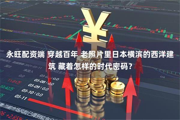 永旺配资端 穿越百年 老照片里日本横滨的西洋建筑 藏着怎样的时代密码？