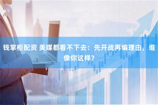 钱掌柜配资 美媒都看不下去：先开战再编理由，谁像你这样？