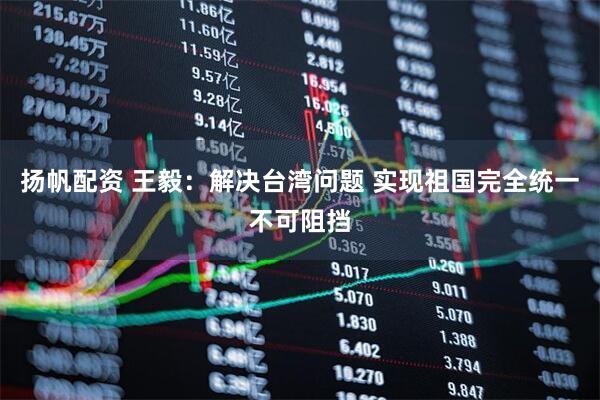 扬帆配资 王毅：解决台湾问题 实现祖国完全统一不可阻挡