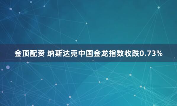 金顶配资 纳斯达克中国金龙指数收跌0.73%