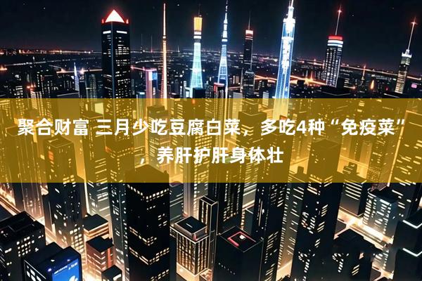 聚合财富 三月少吃豆腐白菜，多吃4种“免疫菜”，养肝护肝身体壮