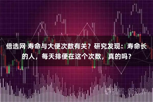 倍选网 寿命与大便次数有关？研究发现：寿命长的人，每天排便在这个次数，真的吗？