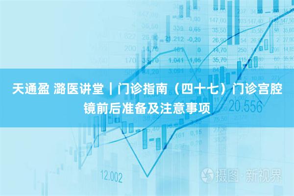 天通盈 潞医讲堂｜门诊指南（四十七）门诊宫腔镜前后准备及注意事项