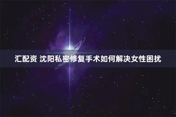 汇配资 沈阳私密修复手术如何解决女性困扰
