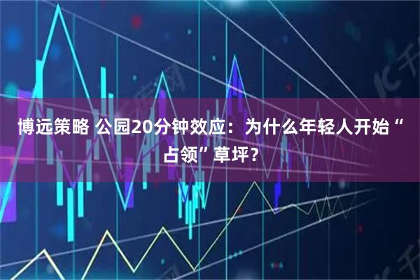 博远策略 公园20分钟效应：为什么年轻人开始“占领”草坪？