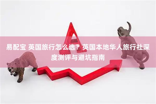 易配宝 英国旅行怎么选？英国本地华人旅行社深度测评与避坑指南
