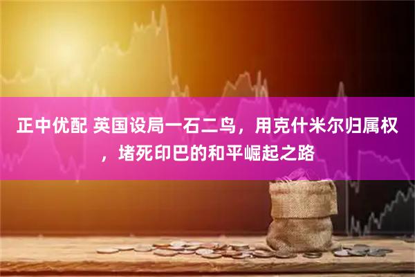 正中优配 英国设局一石二鸟，用克什米尔归属权，堵死印巴的和平崛起之路