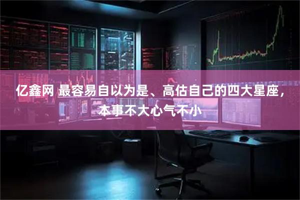 亿鑫网 最容易自以为是、高估自己的四大星座，本事不大心气不小