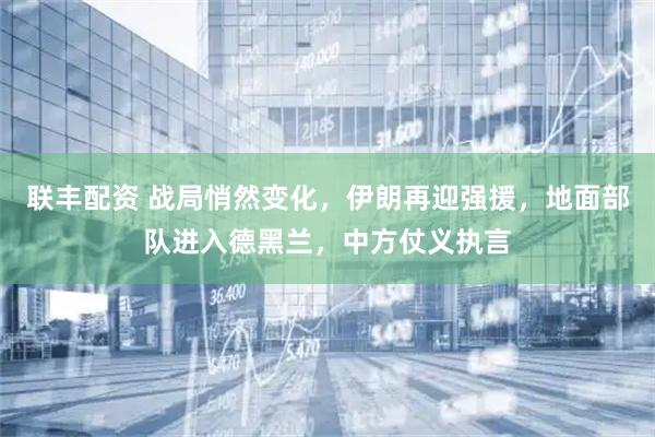 联丰配资 战局悄然变化，伊朗再迎强援，地面部队进入德黑兰，中方仗义执言