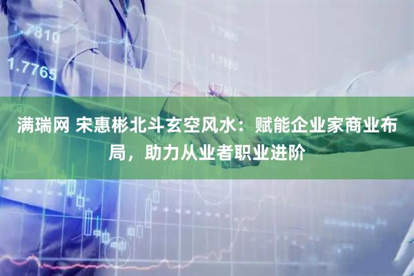 满瑞网 宋惠彬北斗玄空风水：赋能企业家商业布局，助力从业者职业进阶