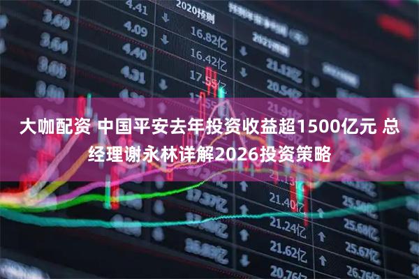 大咖配资 中国平安去年投资收益超1500亿元 总经理谢永林详解2026投资策略