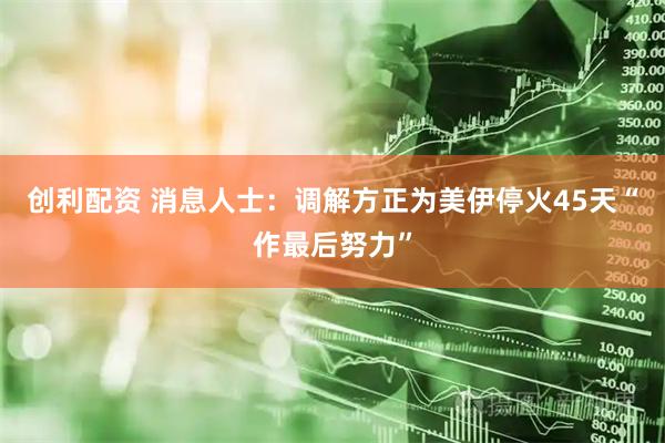 创利配资 消息人士：调解方正为美伊停火45天“作最后努力”