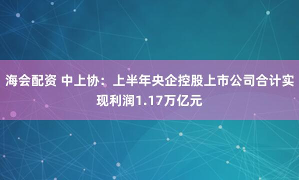 海会配资 中上协：上半年央企控股上市公司合计实现利润1.17万亿元