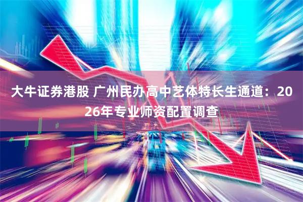 大牛证券港股 广州民办高中艺体特长生通道：2026年专业师资配置调查