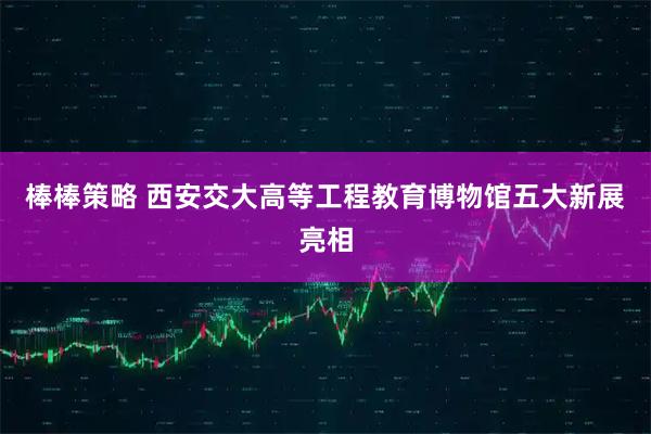 棒棒策略 西安交大高等工程教育博物馆五大新展亮相