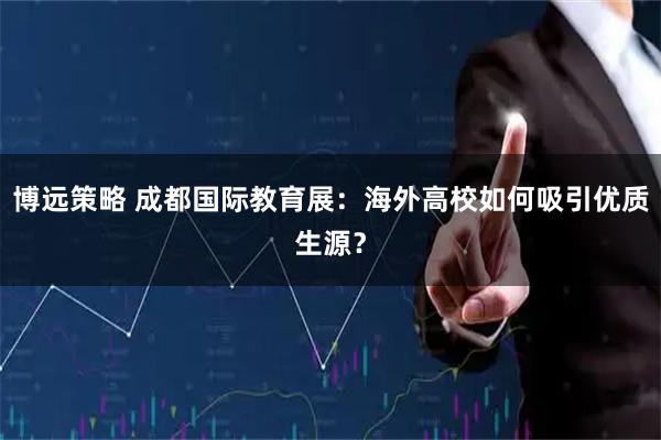 博远策略 成都国际教育展：海外高校如何吸引优质生源？