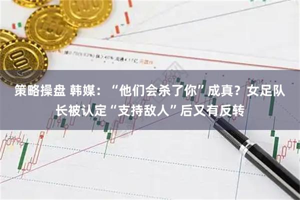 策略操盘 韩媒：“他们会杀了你”成真？女足队长被认定“支持敌人”后又有反转