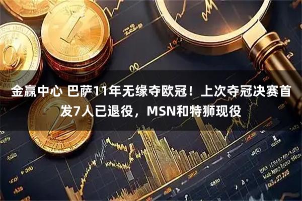 金赢中心 巴萨11年无缘夺欧冠！上次夺冠决赛首发7人已退役，MSN和特狮现役