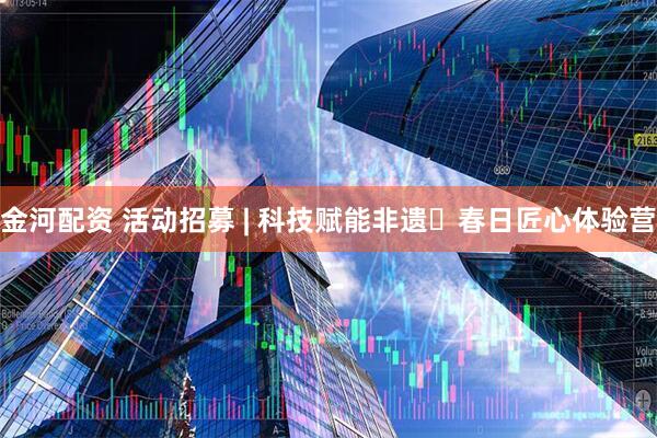 金河配资 活动招募 | 科技赋能非遗・春日匠心体验营