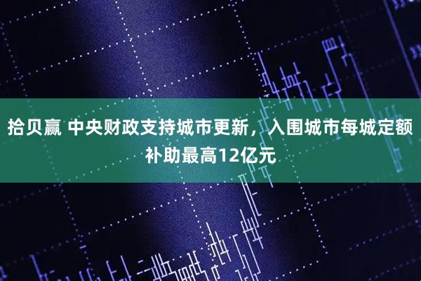 拾贝赢 中央财政支持城市更新，入围城市每城定额补助最高12亿元