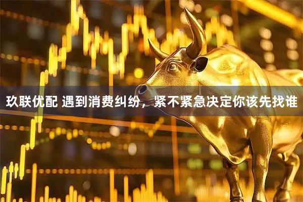玖联优配 遇到消费纠纷，紧不紧急决定你该先找谁