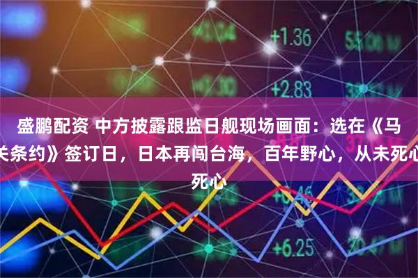 盛鹏配资 中方披露跟监日舰现场画面：选在《马关条约》签订日，日本再闯台海，百年野心，从未死心