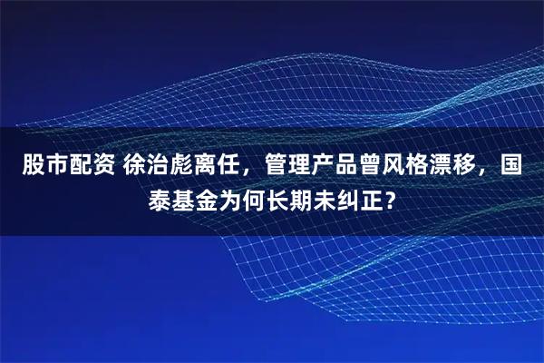 股市配资 徐治彪离任，管理产品曾风格漂移，国泰基金为何长期未纠正？