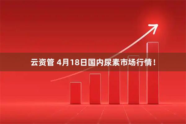 云资管 4月18日国内尿素市场行情！