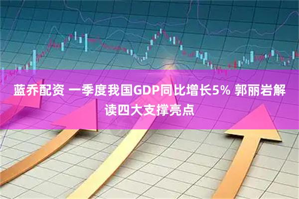 蓝乔配资 一季度我国GDP同比增长5% 郭丽岩解读四大支撑亮点
