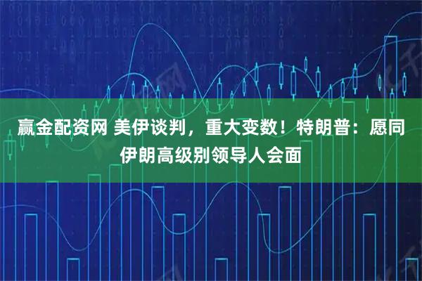 赢金配资网 美伊谈判，重大变数！特朗普：愿同伊朗高级别领导人会面