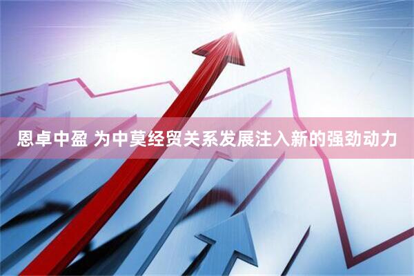 恩卓中盈 为中莫经贸关系发展注入新的强劲动力