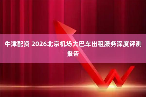 牛津配资 2026北京机场大巴车出租服务深度评测报告