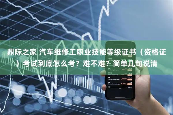 鼎际之家 汽车维修工职业技能等级证书（资格证）考试到底怎么考？难不难？简单几句说清