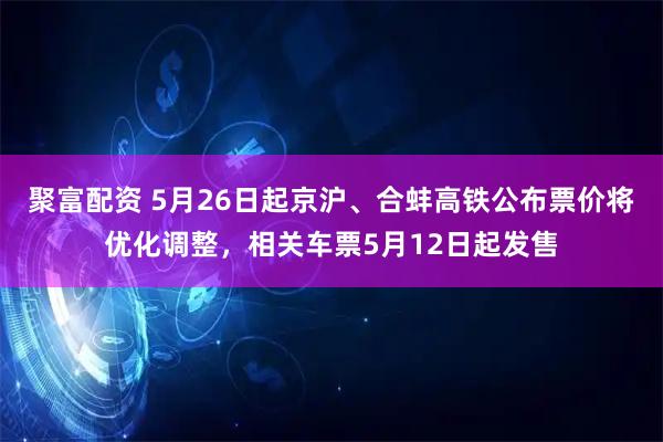 聚富配资 5月26日起京沪、合蚌高铁公布票价将优化调整，相关车票5月12日起发售