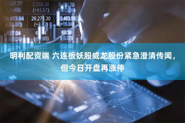 明利配资端 六连板妖股威龙股份紧急澄清传闻，但今日开盘再涨停
