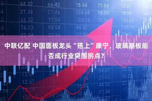 中联亿配 中国面板龙头“搭上”康宁，玻璃基板能否成行业突围拐点？