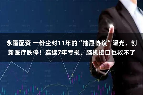 永隆配资 一份尘封11年的“抽屉协议”曝光，创新医疗跌停！连续7年亏损，脑机接口也救不了
